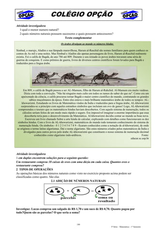 COLÉGIO OPÇÃO
Atividade investigadora
   1-qual o menor numero natural?
   2-quais números naturais possuem sucessores e quais possuem antecessores?
                                      Texto complementar
                                      Os árabes divulgam ao mundo os números hindus

Simbad, o marujo, Aladim e sua lâmpada maravilhosa, Harum al-Raschid são nomes familiares para quem conhece os
contos de As mil e uma noites. Mas Simbad e Aladim são apenas personagens do livro, Harum al-Raschid realmente
existiu. Foi o califa de Bagdá, do ano 786 até 809. Durante o seu reinado os povos árabes travaram uma séria de
guerras de conquista. E como prêmios de guerra, livros de diversos centros científicos foram levados para Bagdá e
traduzidos para a língua árabe.




      Em 809, o califa de Bagdá passou a ser AL-Mamum, filho de Harum al-Rahchid. Al-Mamum era muito vaidoso.
       Dizia com toda a convicção. "Não há ninguém mais culto em todos os ramos do saber do que eu". Como era um
    apaixonado da ciência, o califa procurou tornar Bagdá o maior centro científico do mundo, contratando os grandes
            sábios muçulmanos da época. Entre eles estava o mais brilhante matemático árabe de todos os tempos: AL-
     khowarizmi. Estudando os livros de Matemática vindos da Índia e traduzidos para a língua árabe, AL-khowarizmi
    surpreendeu-se a princípio com aqueles estranhos símbolos que incluíam um ovo de ganso! Logo, AL-khowarizmi
  compreendeu o tesouro que os matemáticos hindus haviam descobertos. Com aquele sistema de numeração, todos os
      cálculos seriam feitos de um modo mais rápido e seguro. Era impossível imaginar a enorme importância que essa
        descoberta teria para o desenvolvimento da Matemática. Al-khowarizmi decidiu contar ao mundo as boas nova.
        Escreveu um livro chamado Sobre a arte hindu de calcular, explicando com detalhes como funcionavam os dez
 símbolos hindus. Com o livro de AL-khowarizmi, matemáticos do mundo todo tomaram conhecimento do sistema de
  numeração hindu. Os símbolos - 0 1 2 3 4 5 6 7 8 9 - ficaram conhecidos como a notação de al-khowarizmi, de onde
se originou o termo latino algorismus. Daí o nome algarismo. São estes números criados pelos matemáticos da Índia e
       divulgados para outros povos pelo árabe AL-khowarizmi que constituem o nosso sistema de numeração decimal
                conhecidos como algarismo indo-arábicos.                                                       Fonte:
                                                                                                     educar.sc.usp.br

                       2.1. OPERAÇÕES COM OS NÚMEROS NATURAIS

Atividade investigadora
1-em duplas encontrem soluções para a seguinte questão:
Um restaurante comprou 18 caixas de ovos com uma dúzia em cada caixa. Quantos ovos o
restaurante comprou?
2 TIPOS DE OPERAÇÕES
As operações básicas dos números naturais como visto no exercício proposto acima podem ser
classificadas como quatro. São elas
                            2.1 ADIÇÃO DE NÚMEROS NATURAIS




Investigue: Lucas comprou um salgado de R$ 1,70 e um suco de R$ 0,70. Quanto pagou por
tudo?Quem são as parcelas? O que seria a soma?


                                                     100
                                                                                   5ª Série – Matemática – 1º Semestre
 