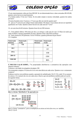 COLÉGIO OPÇÃO
12-um estacionamento cobra por hora R$3,00. Se em determinada hora o dono arrecadou R$ 693,00,
quantos carros havia no estacionamento
13-a helena andou 15 km em 5 horas. Se ela andar sempre à mesma velocidade, quantos km andou
por hora?
14-numa fazenda existe 12 porcos e 17vacas que dão um total de quantos pés?
15- para as 5ª series de um colégio foram matriculados 336 alunos. Esses alunos devem ser repartidos
igualmente em 8 salas. Quantos alunos haverá em cada sala de 5ª serie?

16- em uma hora há 60 minutos. Quantas horas há em 840 minutos

17-. Uma padaria fabrica 180 tortas por dia e as entrega a cada uma de suas 15 filiais de modo que
todas recebam a mesma quantidade de tortas. Quantas tortas cada filial recebem?
18- "num cinema há 250 poltronas. Se há 10 fileiras, quantas poltronas há por fileira?
19. Completa:

Numeração       Numeração                Numeração Numeração
Romana          Árabe                    Romana    Árabe
   6+2             VII
                                                            III
    18-3
                                                            LV
    39+6
                                                           LXI
   200+15
                                                           CXV
  1360-360
                                                           DCL

É PRECISO FALAR SOBRE... ”As propriedades distributivas e comutativas das operações com
números naturais”
Voltemos a atividade investigadora da página 100:
Um restaurante comprou 18 caixas de ovos com uma dúzia em cada caixa. Quantos ovos o restaurante
comprou?
Podemos resolver este problema usando a operação de multiplicação 18x12=216, onde 18 é p numero
de caixas e 12 o numero de ovos em cada caixa: observe que este problema também pode ser escrito
da seguinte forma:




Que é a forma “distributiva” da operação ou:




Que é a forma “comutativa”, pois se multiplicou as caixas ao invés dos ovos, ou também,
18x12=12x18


                                                103
                                                                            5ª Série – Matemática – 1º Semestre
 