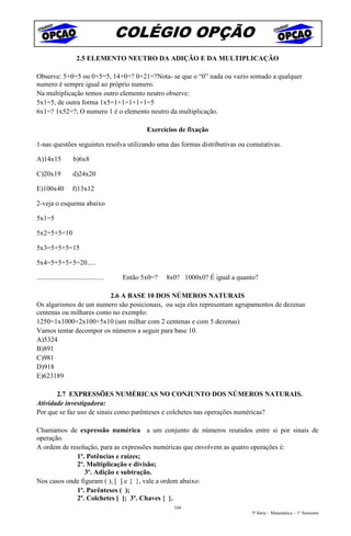 COLÉGIO OPÇÃO
                       2.5 ELEMENTO NEUTRO DA ADIÇÃO E DA MULTIPLICAÇÃO

Observe: 5+0=5 ou 0+5=5, 14+0=? 0+21=?Nota- se que o “0” nada ou vazio somado a qualquer
numero é sempre igual ao próprio numero.
Na multiplicação temos outro elemento neutro observe:
5x1=5, de outra forma 1x5=1+1+1+1+1=5
6x1=? 1x52=?; O numero 1 é o elemento neutro da multiplicação.

                                                 Exercícios de fixação

1-nas questões seguintes resolva utilizando uma das formas distributivas ou comutativas.

A)14x15              b)6x8

C)20x19              d)24x20

E)100x40            f)13x12

2-veja o esquema abaixo

5x1=5

5x2=5+5=10

5x3=5+5+5=15

5x4=5+5+5+5=20.....

.......................................   Então 5x0=?   8x0? 1000x0? É igual a quanto?

                         2.6 A BASE 10 DOS NÚMEROS NATURAIS
Os algarismos de um numero são posicionais, ou seja eles representam agrupamentos de dezenas
centenas ou milhares como no exemplo:
1250=1x1000+2x100+5x10 (um milhar com 2 centenas e com 5 dezenas)
Vamos tentar decompor os números a seguir para base 10.
A)5324
B)891
C)981
D)918
E)623189

       2.7 EXPRESSÕES NUMÉRICAS NO CONJUNTO DOS NÚMEROS NATURAIS.
Atividade investigadora:
Por que se faz uso de sinais como parênteses e colchetes nas operações numéricas?

Chamamos de expressão numérica a um conjunto de números reunidos entre si por sinais de
operação.
A ordem de resolução, para as expressões numéricas que envolvem as quatro operações é:
             1º. Potências e raízes;
             2º. Multiplicação e divisão;
                 3º. Adição e subtração.
Nos casos onde figuram ( ), [ ] e { }, vale a ordem abaixo:
             1º. Parênteses ( );
             2º. Colchetes [ ]; 3º. Chaves { }.
                                                          104
                                                                                   5ª Série – Matemática – 1º Semestre
 