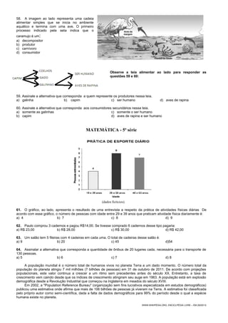 58. A imagem ao lado representa uma cadeia
alimentar simples que se inicia no ambiente
aquático e termina com uma ave. O primeiro
processo indicado pela seta indica que o
caramujo é um:
a) decompositor
b) produtor
c) carnívoro
d) consumidor
Observe a teia alimentar ao lado para responder as
questões 59 e 60:
59. Assinale a alternativa que corresponda a quem represente os produtores nessa teia.
a) galinha b) capim c) ser humano d) aves de rapina
60. Assinale a alternativa que corresponda aos consumidores secundários nessa teia.
a) somente as galinhas c) somente o ser humano
b) capim d) aves de rapina e ser humano
MATEMÁTICA - 5ª série
(dados fictícios).
61. O gráfico, ao lado, apresenta o resultado de uma entrevista a respeito da prática de atividades físicas diárias De
acordo com esse gráfico, o número de pessoas com idade entre 29 e 39 anos que praticam atividade física diariamente é:
a) 4 b) 7 c) 8 d) 9
62. Paulo comprou 3 cadernos e pagou R$14,00. Se tivesse comprado 6 cadernos desse tipo pagaria:
a) R$ 23,00 b) R$ 28,00 c) R$ 30,00 d) R$ 42,00
63. Um salão tem 5 fileiras com 4 cadeiras em cada uma. O total de cadeiras desse salão é:
a) 9 b) 20 c) 45 d)54
64. Assinalar a alternativa que corresponda a quantidade de ônibus de 20 lugares cada, necessária para o transporte de
130 pessoas.
a) 5 b) 6 c) 7 d) 8
A população mundial é o número total de humanos vivos no planeta Terra a um dado momento. O número total da
população do planeta atingiu 7 mil milhões (7 bilhões de pessoas) em 31 de outubro de 2011. De acordo com projeções
populacionais, este valor continua a crescer a um ritmo sem precedentes antes do século XX. Entretanto, a taxa de
crescimento vem caindo desde que os índices de crescimento atingiram seu auge em 1963. A população está em explosão
demográfica desde a Revolução Industrial que começou na Inglaterra em meados do século XVIII.
Em 2002, a "Population Reference Bureau" (organização sem fins lucrativos especializada em estudos demográficos)
publicou uma estimativa onde afirma que mais de 106 bilhões de pessoas já viveram na Terra. A estimativa foi classificada
pelo próprio autor como semi-científica, dada a falta de dados demográficos para 99% do período desde o qual a espécie
humana existe no planeta.
WWW.WIKIPÉDIA.ORG, ENCICLPÉDIA LIVRE – EM 29/05/12
 