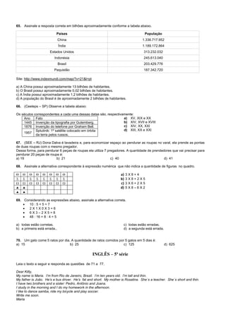 65. Assinale a resposta correta em bilhões aproximadamente conforme a tabela abaixo.
Países População
China 1.336.717.952
Índia 1.189.172.864
Estados Unidos 313.232.032
Indonésia 245.613.040
Brasil 203.429.776
Paquistão 187.342.720
Site: http://www.indexmundi.com/map/?v=21&l=pt
a) A China possui aproximadamente 13 bilhões de habitantes.
b) O Brasil possui aproximadamente 0,02 bilhões de habitantes.
c) A Índia possui aproximadamente 1,2 bilhões de habitantes.
d) A população do Brasil é de aproximadamente 2 bilhões de habitantes.
66. (Ceeteps – SP) Observe a tabela abaixo:
Os séculos correspondentes a cada uma dessas datas são, respectivamente:
Ano Fato
1445 Invenção da tipografia por Gutemberg.
1876 Invenção do telefone por Graham Bell.
1957
Sptutinik: 1º satélite colocado em órbita
da terra pelos russos.
a) XV, XIX e XX
b) XIV, XVII e XVIII
c) XIV, XX, XXI
d) XIII, XX e XXI
67. (SEE – RJ) Dona Dalva é lavadeira e, para economizar espaço ao pendurar as roupas no varal, ela prende as pontas
de duas roupas com o mesmo pregador.
Dessa forma, para pendurar 6 peças de roupas ela utiliza 7 pregadores. A quantidade de prendedores que vai precisar para
pendurar 20 peças de roupa é:
a) 19 b) 21 c) 40 d) 41
68. Assinale a alternativa correspondente à expressão numérica que não indica a quantidade de figuras no quadro.
       
       
       
 
 
a) 3 X 8 + 4
b) 3 X 8 + 2 X 5
c) 3 X 6 + 2 X 5
d) 5 X 8 – 6 X 2
69. Considerando as expressões abaixo, assinale a alternativa correta.
 10 : 5 + 5 = 7
 2 X 1 X 0 X 3 = 6
 6 X 3 – 2 X 5 = 8
 48 : 16 + 8 : 4 = 5
a) todas estão corretas. c) todas estão erradas.
b) a primeira está errada.. d) a segunda está errada.
70. Um gato come 5 ratos por dia. A quantidade de ratos comidos por 5 gatos em 5 dias é:
a) 15 b) 25 c) 125 d) 625
INGLÊS – 5ª série
Leia o texto a seguir e responda as questões de 71 a 77.
Dear Kitty,
My name is Maria. I’m from Rio de Janeiro, Brazil. I’m ten years old. I’m tall and thin.
My father is João. He’s a bus driver. He’s fat and short. My mother is Rosalina. She`s a teacher. She`s short and thin.
I have two brothers and a sister: Pedro, Antônio and Joana.
I study in the morning and I do my homework in the afternoon.
I like to dance samba, ride my bicycle and play soccer.
Write me soon.
Maria
 