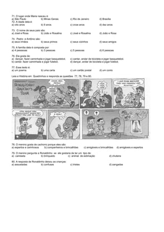 71. O lugar onde Maria nasceu é:
a) São Paulo b) Minas Gerais c) Rio de Janeiro d) Brasília
72. A idade dela é:
a) oito anos b) 9 anos c) onze anos d) dez anos
73. O nome de seus pais são:
a) José e Rosa b) João e Rosalina c) José e Rosalina d) João e Rosa
74. Pedro e Antônio são:
a) seus irmãos b) seus primos c) seus vizinhos d) seus amigos
75. A família dela é composta por:
a) 4 pesssoas b) 3 pessoas c) 5 pessoas d) 6 pessoas
76. Ela gosta de:
a) dançar, fazer caminhada e jogar basquetebol. c) cantar, andar de bicicleta e jogar basquetebol.
b) cantar, fazer caminhada e jogar futebol. d) dançar, andar de bicicleta e jogar futebol.
77. Esse texto é:
a) um poema b) uma carta c) um cartão postal d) um conto
Leia a História em Quadrinhos e responda as questões 77, 78, 79 e 80.
78. O menino gosta de cachorro porque eles são:
a) espertos e carinhosos b) companheiros e brincalhões c) amigáveis e brincalhões d) amigáveis e espertos
79. O menino pergunta a Ronaldinho se ele gostaria de ter um tipo de:
a) camiseta b) brinquedo c) animal de estimação d) chuteira
80. A resposta de Ronaldinho deixou as crianças:
a) assustadas b) confusas c) tristes d) zangadas
 