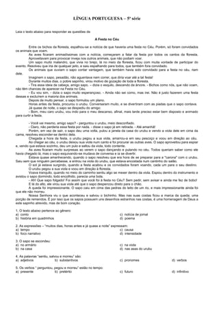 LÍNGUA PORTUGUESA – 5ª série
Leia o texto abaixo para responder as questões de
A Festa no Céu
Entre os bichos da floresta, espalhou-se a notícia de que haveria uma festa no Céu. Porém, só foram convidados
os animais que voam.
As aves ficaram animadíssimas com a notícia, começaram a falar da festa por todos os cantos da floresta.
Aproveitavam para provocar inveja nos outros animais, que não podiam voar.
Um sapo muito malandro, que vivia no brejo, lá no meio da floresta, ficou com muita vontade de participar do
evento. Resolveu que iria de qualquer jeito, e saiu espalhando para todos, que também fora convidado.
Os animais que ouviam o sapo contar vantagem, que também havia sido convidado para a festa no céu, riam
dele.
Imaginem o sapo, pesadão, não aguentava nem correr, que diria voar até a tal festa!
Durante muitos dias, o pobre sapinho, virou motivo de gozação de toda a floresta.
- Tira essa ideia da cabeça, amigo sapo. – dizia o esquilo, descendo da árvore. - Bichos como nós, que não voam,
não têm chances de aparecer na Festa no Céu.
- Eu vou sim, - dizia o sapo muito esperançoso. - Ainda não sei como, mas irei. Não é justo fazerem uma festa
dessas e excluírem a maioria dos animais.
Depois de muito pensar, o sapo formulou um plano.
Horas antes da festa, procurou o urubu. Conversaram muito, e se divertiram com as piadas que o sapo contava.
Já quase de noite, o sapo se despediu do amigo:
- Bom, meu caro urubu, vou indo para o meu descanso, afinal, mais tarde preciso estar bem disposto e animado
para curtir a festa.
- Você vai mesmo, amigo sapo? - perguntou o urubu, meio desconfiado.
- Claro, não perderia essa festa por nada. - disse o sapo já em retirada. - Até amanhã!
Porém, em vez de sair, o sapo deu uma volta, pulou a janela da casa do urubu e vendo a viola dele em cima da
cama, resolveu esconder-se dentro dela.
Chegada a hora da festa, o urubu pegou a sua viola, amarrou-a em seu pescoço e voou em direção ao céu.
Ao chegar ao céu, o urubu deixou sua viola num canto e foi procurar as outras aves. O sapo aproveitou para espiar
e, vendo que estava sozinho, deu um pulo e saltou da viola, todo contente.
As aves ficaram muito surpresas ao verem o sapo dançando e pulando no céu. Todos queriam saber como ele
havia chegado lá, mas o sapo esquivando-se mudava de conversa e ia se divertir.
Estava quase amanhecendo, quando o sapo resolveu que era hora de se preparar para a "carona" com o urubu.
Saiu sem que ninguém percebesse, e entrou na viola do urubu, que estava encostada num cantinho do salão.
O sol já estava surgindo, quando a festa acabou e os convidados foram voando, cada um para o seu destino.
O urubu pegou a sua viola e voou em direção à floresta.
Voava tranquilo, quando no meio do caminho sentiu algo se mexer dentro da viola. Espiou dentro do instrumento e
avistou o sapo dormindo, todo encolhido, parecia uma bola.
- Ah! Que sapo folgado! Foi assim que você foi à festa no Céu? Sem pedir, sem avisar e ainda me fez de bobo!
E lá do alto, ele virou sua viola até que o sapo despencou direto para o chão.
A queda foi impressionante. O sapo caiu em cima das pedras do leito de um rio, e mais impressionante ainda foi
que ele não morreu.
Nossa Senhora viu o que aconteceu e salvou o bichinho. Mas nas suas costas ficou a marca da queda; uma
porção de remendos. É por isso que os sapos possuem uns desenhos estranhos nas costas, é uma homenagem de Deus a
este sapinho atrevido, mas de bom coração.
1. O texto abaixo pertence ao gênero:
a) conto c) notícia de jornal
b) história em quadrinhos d) poema
2. As expressões – “muitos dias, horas antes e já quase a noite” expressam:
a) tempo c) causa
b) foco narrativo d) intensidade
3. O sapo se escondeu:
a) no armário c) na viola
b) na casa d) nas asas do urubu
4. As palavras “sentiu, salvou e morreu” são:
a) adjetivos b) substantivos c) pronomes d) verbos
5. Os verbos “ perguntou, pegou e morreu” estão no tempo:
a) presente b) pretérito c) futuro d) infinitivo
 
