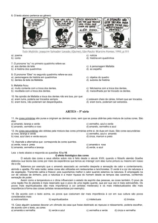 6. O texto abaixo pertence ao gênero:
a) poema c) notícia
b) conto d) história em quadrinhos
7. O pronome “eu” no primeiro quadrinho refere-se:
a) aos dentes de leite c) à personagem Mafalda
b) à história dos quadrinhos d) ao espelho
8. O pronome “Eles” no segundo quadrinho refere-se aos:
a) personagens da história em quadrinhos c) objetos do quadro
b) dentes de leite da Mafalda d) autores da história
9. Mafalda ficou:
a) muito contente com a troca dos dentes. c) felicíssima com a troca dos dentes.
b) revoltada com a troca dos dentes. d) maravilhada por ter trocado os dentes.
10. Na opinião de Mafalda a troca dos dentes não era boa, por que:
a) eram ruins, poderia ser trocados sempre. c) estavam cheio de cáries, tinham que ser trocados.
b) eram bons, não poderiam ser desperdiçados. d) eram bons, poderiam ser extraídos.
ARTES – 5ª série
11. As cores primárias são puras e originam as demais cores, sem que se possa obtê-las pela mistura de outras cores. São
elas:
a) amarelo, laranja e verde c) vermelho, azul e verde
b) amarelo, vermelho e roxo d) amarelo, vermelho e azul
12. As cores secundárias são obtidas pela mistura das cores primárias entre si, de duas em duas. São cores secundárias:
a) roxo, laranja e verde c) vermelho, azul e amarelo
b) rosa, azul claro e verde escuro d) cinza, marrom e preto
13. Assinale a alternativa que corresponda às cores quentes.
a) verde, roxa e preta c) amarela e roxa
b) amarela, vermelha e laranja d) verde, e azul
Leia o texto abaixo e responda as questões 13 a 16:
O efeito fisiológico das cores
O estudo das cores e seus efeitos sobre nós é feito desde o século XVIII, quando o filósofo alemão Goethe
elaborou sua teoria das cores por meio da experiência que temos ao interagir com elas numa pintura ou mesmo em nosso
dia a dia.
Sabemos por exemplo que o amarelo associado ao vermelho desperta a sensação de calor e contentamento,
abrindo o apetite. Por esta razão, estas cores são utilizadas em restaurantes e lanchonetes. O verde é a cor da natureza e
da vegetação. Transmite calma e frescor, pois suportamos melhor o calor quando estamos na natureza. É empregado na
cor de cédulas de dinheiro, pois a natureza é a maior riqueza do homem desde os tempos das cavernas, conferindo
sensação de poder.
Assim como a temperatura e o clima influenciam o estado de espírito das pessoas, as cores também. O povo de
uma região fria do planeta é mais reservado que o povo de uma região quente, que por sua vez é mais extrovertido. Os
povos mais espiritualizados dão mais importância à cor (artistas medievais) e os mais intelectualizados dão mais
importância à forma das coisas (artistas renascentistas por exemplo).
14. De acordo com o texto acima, os povos que costumam dar mais importância à cor em sua cultura são povos
considerados mais:
a) extrovertidos b) espiritualizados c) intelectuais d) tímidos
15. Caso alguém quisesse decorar um cômodo da casa que fosse destinado ao repouso e relaxamento, poderia escolher,
de acordo com o texto, as cores:
a) amarela e vermelha b) verde e azul c) vermelha e verde d) cinza e vermelha
 