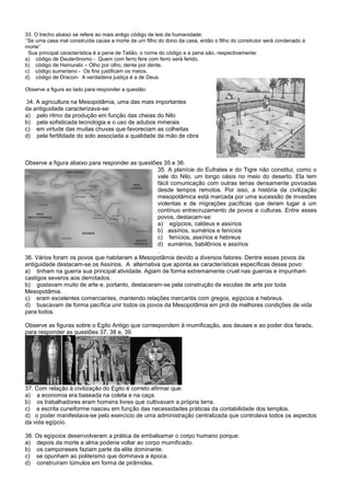 33. O trecho abaixo se refere ao mais antigo código de leis da humanidade:
‘’Se uma casa mal construída causa a morte de um filho do dono da casa, então o filho do construtor será condenado à
morte’’
Sua principal característica é a pena de Talião, o nome do código e a pena são, respectivamente:
a) código de Deuterônomo - Quem com ferro fere com ferro será ferido.
b) código de Hamurabi – Olho por olho, dente por dente.
c) código sumeriano - Os fins justificam os meios.
d) código de Dracon- A verdadeira justiça é a de Deus.
Observe a figura ao lado para responder a questão:
34. A agricultura na Mesopotâmia, uma das mais importantes
da antiguidade caracterizava-se:
a) pelo ritmo da produção em função das cheias do Nilo
b) pela sofisticada tecnologia e o uso de adubos minerais
c) em virtude das muitas chuvas que favoreciam as colheitas
d) pela fertilidade do solo associada a qualidade da mão de obra
Observe a figura abaixo para responder as questões 35 e 36.
35. A planície do Eufrates e do Tigre não constitui, como o
vale do Nilo, um longo oásis no meio do deserto. Ela tem
fácil comunicação com outras terras densamente povoadas
desde tempos remotos. Por isso, a história da civilização
mesopotâmica está marcada por uma sucessão de invasões
violentas e de migrações pacíficas que deram lugar a um
contínuo entrecruzamento de povos e culturas. Entre esses
povos, destacam-se:
a) egípcios, caldeus e assírios
b) assírios, sumérios e fenícios
c) fenícios, assírios e hebreus
d) sumérios, babilônios e assírios
.
36. Vários foram os povos que habitaram a Mesopotâmia devido a diversos fatores. Dentre esses povos da
antiguidade destacam-se os Assírios. A alternativa que aponta as características específicas desse povo:
a) tinham na guerra sua principal atividade. Agiam de forma extremamente cruel nas guerras e impunham
castigos severos aos derrotados.
b) gostavam muito de arte e, portanto, destacaram-se pela construção de escolas de arte por toda
Mesopotâmia.
c) eram excelentes comerciantes, mantendo relações mercantis com gregos, egípcios e hebreus.
d) buscavam de forma pacífica unir todos os povos da Mesopotâmia em prol de melhores condições de vida
para todos.
Observe as figuras sobre o Egito Antigo que correspondem à mumificação, aos deuses e ao poder dos faraós,
para responder as questões 37, 38 e, 39.
37. Com relação à civilização do Egito é correto afirmar que:
a) a economia era baseada na coleta e na caça.
b) os trabalhadores eram homens livres que cultivavam a própria terra.
c) a escrita cuneiforme nasceu em função das necessidades práticas da contabilidade dos templos.
d) o poder manifestava-se pelo exercício de uma administração centralizada que controlava todos os aspectos
da vida egípcio.
38. Os egípcios desenvolveram a prática de embalsamar o corpo humano porque:
a) depois da morte a alma poderia voltar ao corpo mumificado.
b) os camponeses faziam parte da elite dominante.
c) se opunham ao politeísmo que dominava a época.
d) construíram túmulos em forma de pirâmides.
 