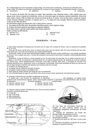 39. A religiosidade era muito importante no Egito antigo. Os mortos eram mumificados, construíam-se pirâmides entre
outras coisas. No entanto sua principal característica foi a crença em vários deuses. Tal característica recebe o nome de:
a) monoteísmo b) politeísmo c) dualismo d) cristianismo
40. "Ó senhor de todos! Rei de todas as casas. Nas decisões mais distantes fazes o Nilo celeste para que
desça como chuva e açoite as montanhas, como um mar para regar os campos e jardins estranhos. Acima de
tudo, porém, fazes o Nilo do Egito que emana do fundo da terra. E assim, com os teus raios, cuidas de nossas
hortas. Nossas colheitas crescem, e crescem por ti (...). Tu estás em meu coração. Nenhum outro te conhece,
a não ser teu filho Aknaton".
As afirmativas abaixo se relacionam com o texto acima. Leia-as.
I) As cheias do Rio Nilo eram de grande importância para o povo egípcio antigo.
II) A figura do faraó aparece associada ao aspecto religioso.
III) O texto critica o grande poder político dos faraós egípcios.
Estão corretas as afirmativas:
a) apenas I e II c) apenas II e III
b) apenas I e III d) I, II e II
GEOGRAFIA - 5ª série
O texto abaixo apresenta mudanças que ocorreram em um lugar com o passar do tempo. Leia-o e responda às questões
de nºs
41 e 42.
Sílvia tem 82 anos e há 60 anos mora na mesma casa, junto com seu esposo João. Em uma conversa com seu neto,
Sílvia conta que a rua onde mora já passou por muitas transformações.
Há 60 anos, nessa rua não havia pavimentação asfáltica, porém ela tinha muitas residências e uma grande quantidade
de árvores. Com o passar dos anos, o número de moradias e de árvores foi diminuindo e surgiram muitos estabelecimentos
comerciais.
Atualmente, a casa de Sílvia é a única existente na rua. Ao lado direito da casa dela, há um prédio comercial com 15
andares e, e em frente, foi construído o estacionamento de um grande shopping center. No restante da rua foram surgindo,
nos últimos anos, vários estabelecimentos comerciais, como lojas e bancos. Além disso, a circulação de veículos e de
pessoas intensificou-se e, atualmente, tornou a rua bastante movimentada. Sílvia sente saudades do tempo em que sua rua
era um lugar tranquilo e também das pessoas que moravam perto de sua casa.
41. O texto é um exemplo de que:
a) os lugares não se modificam ao longo do tempo.
b) os lugares mudam porque a sociedade muda.
c) Sílvia gosta do intenso trânsito que existe em sua rua atualmente.
d) com a transformação do lugar em que Sílvia mora, pouco a pouco, foram aparecendo mais elementos naturais.
42. Assinale a alternativa que completa corretamente as lacunas.
À medida que o ser humano foi modificando os elementos ................................das paisagens, os lugares foram
perdendo suas características originais. Assim, esses lugares passaram a apresentar uma predominância cada vez maior
de elementos ............................ , formando paisagens .......................... transformadas.
a) culturais, naturais, pouco c) culturais, naturais, muito
b) naturais, naturais, muito d) naturais, culturais, pouco
43. Observe a figura ao lado. Considerando que o Sol se encontra a leste no
horizonte, é possível afirmar que:
a) é meio-dia.
b) são 15:00 horas.
c) está anoitecendo.
d) está amanhecendo.
44. Com base nas informações disponíveis na
imagem ao lado, pode-se afirmar que as
coordenadas geográficas correspondem às linhas
imaginárias:
a) medidas em quilômetros, em função das
grandes distâncias existentes na Terra.
b) horizontais, denominadas latitude e verticais,
denominadas paralelos.
c) verticais que variam de 180º para o norte e para
o sul.
d) indicativas da latitude e longitude de um ponto
qualquer na superfície terrestre.
 