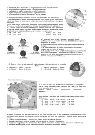 45. As letras A, B e C destacadas na imagem ao lado indicam, respectivamente:
a) região intertropical, regiões polares e regiões temperadas
b) região polares, regiões temperadas e região intertropical
c) regiões temperadas, regiões polares e região intertropical
d) região intertropical, regiões temperadas e regiões polares
46. Ainda sobre a imagem, relacione as letras, nela destacadas, aos textos abaixo.
I – Nessas regiões do planeta, as temperaturas são muito baixas durante praticamente
todo o ano. Nelas, os raios solares incidem de maneira muito inclinada e com pouca
intensidade.
II – Os raios solares incidem mais diretamente e com muita intensidade nessa região.
Por isso, há ocorrência de temperaturas elevadas durante praticamente todo o ano.
III – Os raios solares incidem de maneira pouco inclinada, mas com maior intensidade
do que nas zonas polares. Por isso, essas regiões apresentam temperaturas baixas
durante o inverno, altas no verão e amenas no outono e na primavera.
a) I=A II=B III=C c) I=A II=C III=B
b) I=B II=C III=A d) I=C II=A III=B
47. Observe a figura ao lado e assinale a alternativa correta:
a) Nós vivemos no hemisfério Sul e hoje (29/06/2013) corresponde
ao solstício de inverno.
b) Solstício é o momento em que os dias e as noites têm a mesma
duração.
c) A Terra gira ao redor do Sol em um movimento denominado
rotação, que dura cerca de um ano.
d) O Equador divide a Terra em 2 hemisférios (norte ou setentrional e
sul ou meridional). Esses 2 hemisférios estão sempre na mesma
estação do ano, isto é, quando é primavera no hemisfério norte é
também primavera no hemisfério sul.
48. Observe a figura ao lado e assinale a alternativa que indica corretamente as partes da
Terra.
a) 1 = Crosta, 2 = Manto, 3 = Núcleo c) 1 = Manto, 2 = Crosta, 3 = Núcleo
b) 1 = Núcleo, 2 = Manto, 3 = Crosta d) 1 = Crosta, 2 = Núcleo, 3 = Manto
49. O mapa do Brasil está dividido em 3 fusos horários, o que significa
que há 3 horas diferentes no país. Sendo em São Paulo 10:00 horas, que
horas são no (a) (em):
Paraná=...... Acre=...... Bahia=...... Mato Grosso=...... Fernando de
Noronha=.......
Agora assinale a alternativa que corresponda ao preenchimento correto
das lacunas.
a) 10:00 - 11:00 - 10:00 - 11:00 - 10:00 horas
b) 9:00 - 9:00 - 9:00 - 10:00 - 11:00 horas
c) 11:00 - 9:00 - 11:00 - 9:00 - 10:00 horas
d) 10:00 - 9:00 - 10:00 - 9:00 - 11:00 horas
50. Nesse 2º bimestre, nós realizamos em sala de aula, uma atividade sobre as eras geológicas, caracterizadas de acordo
com os principais eventos ocorridos na evolução da Terra e dos seres que nela vivem. Assinale abaixo a alternativa
correta.
a) Estamos vivendo hoje na era Cenozóica que é a era em que surge o ser humano.
b) A sequência dos seres vivos na Terra foi: anfíbios, répteis, ser humano e dinossauros.
c) Na primeira era geológica (Pré-Cambriana) a Terra já tinha a aparência atual e a maioria dos animais existentes hoje.
d) A vida na Terra surge nas rochas, e somente bem mais tarde vamos ter vida nos oceanos.
 