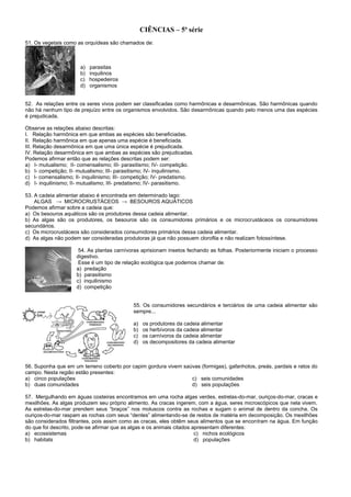 CIÊNCIAS – 5ª série
51. Os vegetais como as orquídeas são chamados de:
a) parasitas
b) inquilinos
c) hospedeiros
d) organismos
52. As relações entre os seres vivos podem ser classificadas como harmônicas e desarmônicas. São harmônicas quando
não há nenhum tipo de prejuízo entre os organismos envolvidos. São desarmônicas quando pelo menos uma das espécies
é prejudicada.
Observe as relações abaixo descritas:
I. Relação harmônica em que ambas as espécies são beneficiadas.
II. Relação harmônica em que apenas uma espécie é beneficiada.
III. Relação desarmônica em que uma única espécie é prejudicada.
IV. Relação desarmônica em que ambas as espécies são prejudicadas.
Podemos afirmar então que as relações descritas podem ser:
a) I- mutualismo; II- comensalismo; III- parasitismo; IV- competição.
b) I- competição; II- mutualismo; III- parasitismo; IV- inquilinismo.
c) I- comensalismo; II- inquilinismo; III- competição; IV- predatismo.
d) I- inquilinismo; II- mutualismo; III- predatismo; IV- parasitismo.
53. A cadeia alimentar abaixo é encontrada em determinado lago:
ALGAS → MICROCRUSTÁCEOS → BESOUROS AQUÁTICOS
Podemos afirmar sobre a cadeia que:
a) Os besouros aquáticos são os produtores dessa cadeia alimentar.
b) As algas são os produtores, os besouros são os consumidores primários e os microcrustáceos os consumidores
secundários.
c) Os microcrustáceos são considerados consumidores primários dessa cadeia alimentar.
d) As algas não podem ser consideradas produtoras já que não possuem clorofila e não realizam fotossíntese.
54. As plantas carnívoras aprisionam insetos fechando as folhas. Posteriormente iniciam o processo
digestivo.
Esse é um tipo de relação ecológica que podemos chamar de:
a) predação
b) parasitismo
c) inquilinismo
d) competição
55. Os consumidores secundários e terciários de uma cadeia alimentar são
sempre...
a) os produtores da cadeia alimentar
b) os herbívoros da cadeia alimentar
c) os carnívoros da cadeia alimentar
d) os decompositores da cadeia alimentar
56. Suponha que em um terreno coberto por capim gordura vivem saúvas (formigas), gafanhotos, preás, pardais e ratos do
campo. Nesta região estão presentes:
a) cinco populações c) seis comunidades
b) duas comunidades d) seis populações
57. Mergulhando em águas costeiras encontramos em uma rocha algas verdes, estrelas-do-mar, ouriços-do-mar, cracas e
mexilhões. As algas produzem seu próprio alimento. As cracas ingerem, com a água, seres microscópicos que nela vivem.
As estrelas-do-mar prendem seus “braços” nos moluscos contra as rochas e sugam o animal de dentro da concha. Os
ouriços-do-mar raspam as rochas com seus “dentes” alimentando-se de restos de matéria em decomposição. Os mexilhões
são considerados filtrantes, pois assim como as cracas, eles obtêm seus alimentos que se encontram na água. Em função
do que foi descrito, pode-se afirmar que as algas e os animais citados apresentam diferentes:
a) ecossistemas c) nichos ecológicos
b) habitats d) populações
 