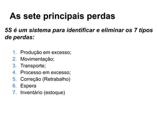 As sete principais perdas
5S é um sistema para identificar e eliminar os 7 tipos
de perdas:
1.
2.
3.
4.
5.
6.
7.

Produção em excesso;
Movimentação;
Transporte;
Processo em excesso;
Correção (Retrabalho)
Espera
Inventário (estoque)

 