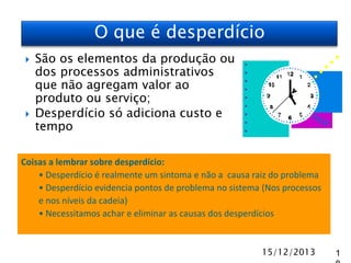 O que é desperdício




São os elementos da produção ou
dos processos administrativos
que não agregam valor ao
produto ou serviço;
Desperdício só adiciona custo e
tempo

Coisas a lembrar sobre desperdício:
• Desperdício é realmente um sintoma e não a causa raiz do problema
• Desperdício evidencia pontos de problema no sistema (Nos processos
e nos níveis da cadeia)
• Necessitamos achar e eliminar as causas dos desperdícios

15/12/2013

1

 