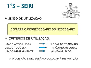 1ºS - SEIRI
 SENSO DE UTILIZAÇÃO
SEPARAR O DESNECESSÁRIO DO NECESSÁRIO

 CRITÉRIOS DE UTILIZAÇÃO:
USADO A TODA HORA
USADO TODO DIA
USADO MENSALMENTE

LOCAL DE TRABALHO
PRÓXIMO AO LOCAL
ALMOXARIFADO

 O QUE NÃO É NECESSÁRIO COLOCAR À DISPOSIÇÃO

 