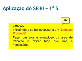 Aplicação do SEIRI – 1º S






Limpeza
Inicialmente se faz necessária um “Limpeza
Profunda”;
Fazer um exame minucioso da área de
trabalho e retirar tudo que não é
necessário.

 