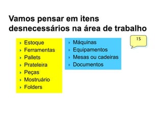 Vamos pensar em itens
desnecessários na área de trabalho








Estoque
Ferramentas
Pallets
Prateleira
Peças
Mostruário
Folders







Máquinas
Equipamentos
Mesas ou cadeiras
Documentos

1S

 
