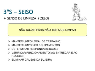 3ºS - SEISO
 SENSO DE LIMPEZA ( ZELO)

NÃO SUJAR PARA NÃO TER QUE LIMPAR






MANTER LIMPO LOCAL DE TRABALHO
MANTER LIMPOS OS EQUIPAMENTOS
DETERMINAR RESPONSABILIDADES
VERIFICAR FUNCIONAMENTO( AO ENTREGAR E AO
RECEBER)
 ELIMINAR CAUSAS DA SUJEIRA

 