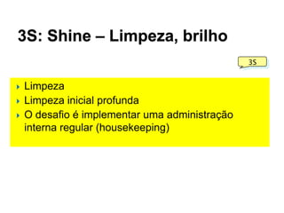3S: Shine – Limpeza, brilho
3S






Limpeza
Limpeza inicial profunda
O desafio é implementar uma administração
interna regular (housekeeping)

 