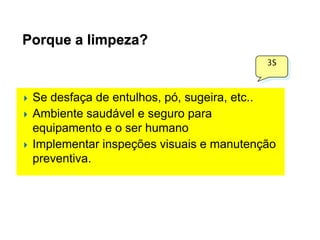 Porque a limpeza?
3S






Se desfaça de entulhos, pó, sugeira, etc..
Ambiente saudável e seguro para
equipamento e o ser humano
Implementar inspeções visuais e manutenção
preventiva.

 