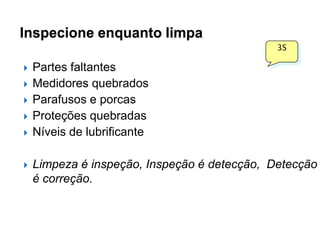 Inspecione enquanto limpa
3S










Partes faltantes
Medidores quebrados
Parafusos e porcas
Proteções quebradas
Níveis de lubrificante

Limpeza é inspeção, Inspeção é detecção, Detecção
é correção.

 
