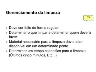 Gerenciamento da limpeza
3S








Deve ser feito de forma regular
Determinar o que limpar e determinar quem deverá
fazer.
Material necessário para a limpeza deve estar
disponível em um determinado ponto.
Determinar um tempo específico para a limpeza
(Últimos cinco minutos, Etc...)

 