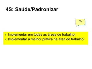 4S: Saúde/Padronizar
4S




Implementar em todas as áreas de trabalho;
Implementar a melhor prática na área de trabalho.

 