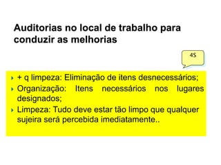 Auditorias no local de trabalho para
conduzir as melhorias
4S






+ q limpeza: Eliminação de itens desnecessários;
Organização: Itens necessários nos lugares
designados;
Limpeza: Tudo deve estar tão limpo que qualquer
sujeira será percebida imediatamente..

 