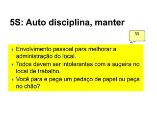 5S: Auto disciplina, manter
5S







Envolvimento pessoal para melhorar a
administração do local.
Todos devem ser intolerantes com a sugeira no
local de trabalho.
Você para e pega um pedaço de papel ou peça
no chão?

 