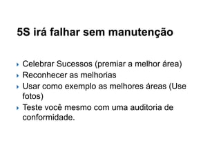 5S irá falhar sem manutenção






Celebrar Sucessos (premiar a melhor área)
Reconhecer as melhorias
Usar como exemplo as melhores áreas (Use
fotos)
Teste você mesmo com uma auditoria de
conformidade.

 