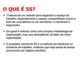 O QUE É 5S?
 Trata-se de um método para organizar o espaço de
trabalho, especialmente o espaço compartilhado (como a
área de uma fábrica ou um escritório), e mantendo-o
organizado.
 Em geral é referido como uma simples metodologia de
organização, mas sua abrangência vai além da mera
organização.
 O propósito central do 5S é a melhoria da eficiência no
ambiente de trabalho, evitando que haja perda de tempo
procurando por objetos perdidos.

 