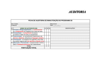 AUDITORIA
FICHA DE AUDITORIA DE MANUTENÇÃO DO PROGRAMA 5S
Setor Avaliado:
Avaliadores:

Responsável:
Data: ____/____/____

N.º
SENSO DE AUTODISCIPLINA
01 02 03
01 Funções e Responsabilidades - o conhecimento
e o cumprimento do Programa 5S é rotina de todos
02 Pontualidade - o cumprimento de prazos
e horários é hábito de todos na equipe/setor
03 Comunicação - os procedimentos operacionais são
claros e objetivos, utilizando-se linguagem simples
04 Participação - há programa de sugestões onde todos
se sentem seguros para dar opiniões e discutir erros
05 Educação e Treinamento - é proporcionado e estimulado o autodesenvolvimento dos colaboradores
TOTAL

PONTUAÇÃO TOTAL

OBSERVAÇÕES

 