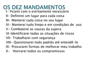 I- Ficarei com o estritamente necessário
II- Definirei um lugar para cada coisa
III- Manterei cada coisa no seu lugar
IV- Manterei tudo limpo e em condições de uso
V- Combaterei as causas da sujeira
VI-Identificarei todas as situações de riscos
VII- Trabalharei com segurança
VIII- Questionarei todo padrão até entendê-lo
IX- Procurarei formas de melhorar meu trabalho
X- Honrarei todos os compromissos

 