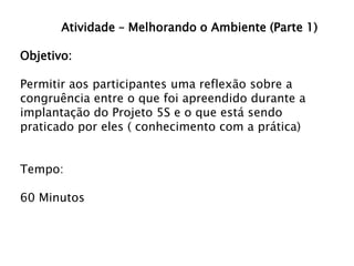 Atividade – Melhorando o Ambiente (Parte 1)

Objetivo:
Permitir aos participantes uma reflexão sobre a
congruência entre o que foi apreendido durante a
implantação do Projeto 5S e o que está sendo
praticado por eles ( conhecimento com a prática)
Tempo:
60 Minutos

 