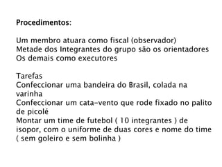 Procedimentos:
Um membro atuara como fiscal (observador)
Metade dos Integrantes do grupo são os orientadores
Os demais como executores
Tarefas
Confeccionar uma bandeira do Brasil, colada na
varinha
Confeccionar um cata-vento que rode fixado no palito
de picolé
Montar um time de futebol ( 10 integrantes ) de
isopor, com o uniforme de duas cores e nome do time
( sem goleiro e sem bolinha )

 