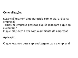 Generalização:
Essa vivência tem algo parecido com o dia-a-dia na
empresa?
Temos na empresa pessoas que só mandam e que só
executam?
O que mais tem a ver com o ambiente da empresa?
Aplicação:
O que levamos dessa aprendizagem para a empresa?

 