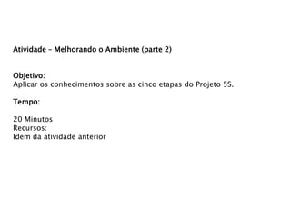 Atividade – Melhorando o Ambiente (parte 2)
Objetivo:
Aplicar os conhecimentos sobre as cinco etapas do Projeto 5S.
Tempo:
20 Minutos
Recursos:
Idem da atividade anterior

 