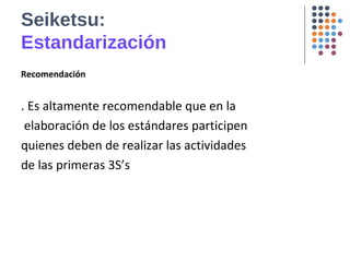 Seiketsu:
Estandarización
Recomendación
. Es altamente recomendable que en la
elaboración de los estándares participen
quienes deben de realizar las actividades
de las primeras 3S’s
 