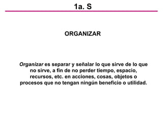 1a. S
ORGANIZAR
Organizar es separar y señalar lo que sirve de lo que
no sirve, a fin de no perder tiempo, espacio,
recursos, etc. en acciones, cosas, objetos o
procesos que no tengan ningún beneficio o utilidad.
 