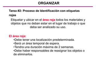 ORGANIZAR
Tarea #2: Proceso de Identificación con etiquetas
rojas
El área roja:
•Debe tener una localización predeterminada.
•Será un área temporal de espera.
•Tendra una duración máxima de 2 semanas.
•Debe haber responsables de reasignar los objetos o
de eliminarlos.
Etiquetar y ubicar en el área roja todos los materiales y
objetos que no deban estar en el lugar de trabajo o que
deba ser analizado su uso.
 