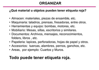 ORGANIZAR
¿Qué material u objetos pueden tener etiqueta roja?
• Almacen: materiales, piezas de ensamble, etc.
• Maquinaria: taladros, prensas, fresadoras, entre otros.
• Herramientas y equipo: bombas, motores, etc.
• Mobiliario: Mesas, sillas, escritorios y similares.
• Documentos: Archivos, mensajes, reconocimientos,
folders, libros , etc.
• Papeleria: lapices, perforadoras, hojas de papel y otros.
• Accesorios: tuercas, alambres, pernos, ganchos, etc.
• Areas, por ejemplo: Cuartos y Muros.
Todo puede tener etiqueta roja.
 