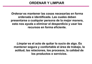 ORDENAR Y LIMPIAR
Limpiar es el acto de quitar lo sucio de algo. Es
mantener segura y confortable el área de trabajo, la
actitud, las relaciones, los procesos, la calidad de
los productos o servicios.
Ordenar es mantener las cosas necesarias en forma
ordenada e identificada. Las cuales deben
presentarse a cualquier persona de la mejor manera,
esto nos ayuda a eliminar el desperdicio y usar los
recursos en forma eficiente.
 