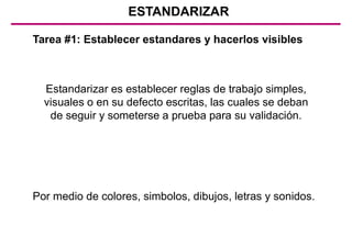 ESTANDARIZAR
Tarea #1: Establecer estandares y hacerlos visibles
Estandarizar es establecer reglas de trabajo simples,
visuales o en su defecto escritas, las cuales se deban
de seguir y someterse a prueba para su validación.
Por medio de colores, simbolos, dibujos, letras y sonidos.
 