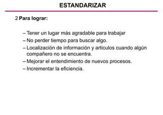 2 Para lograr:
– Tener un lugar más agradable para trabajar
– No perder tiempo para buscar algo.
– Localización de información y articulos cuando algún
compañero no se encuentra.
– Mejorar el entendimiento de nuevos procesos.
– Incrementar la eficiencia.
ESTANDARIZAR
 