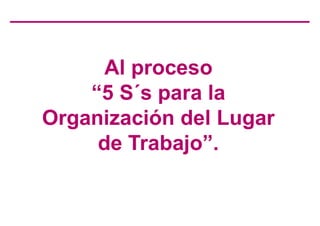 Al proceso
“5 S´s para la
Organización del Lugar
de Trabajo”.
 