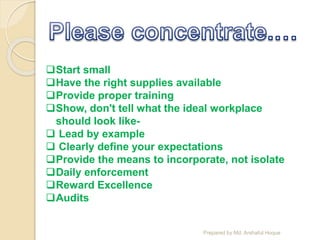 Start small
Have the right supplies available
Provide proper training
Show, don't tell what the ideal workplace
should look like-
 Lead by example
 Clearly define your expectations
Provide the means to incorporate, not isolate
Daily enforcement
Reward Excellence
Audits
Prepared by Md. Arshaful Hoque
 