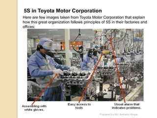 5S in Toyota Motor Corporation
Here are few images taken from Toyota Motor Corporation that explain
how this great organization follows principles of 5S in their factories and
offices:
Prepared by Md. Arshaful Hoque
 