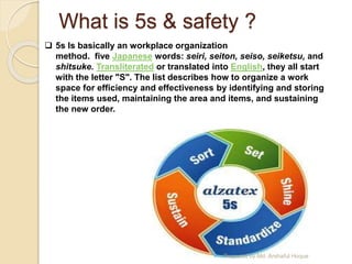 What is 5s & safety ?
 5s Is basically an workplace organization
method. five Japanese words: seiri, seiton, seiso, seiketsu, and
shitsuke. Transliterated or translated into English, they all start
with the letter "S". The list describes how to organize a work
space for efficiency and effectiveness by identifying and storing
the items used, maintaining the area and items, and sustaining
the new order.
Prepared by Md. Arshaful Hoque
 