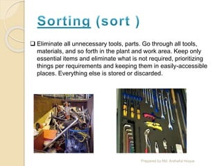  Eliminate all unnecessary tools, parts. Go through all tools,
materials, and so forth in the plant and work area. Keep only
essential items and eliminate what is not required, prioritizing
things per requirements and keeping them in easily-accessible
places. Everything else is stored or discarded.
Prepared by Md. Arshaful Hoque
 