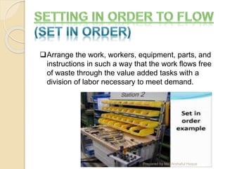 Arrange the work, workers, equipment, parts, and
instructions in such a way that the work flows free
of waste through the value added tasks with a
division of labor necessary to meet demand.
Prepared by Md. Arshaful Hoque
 