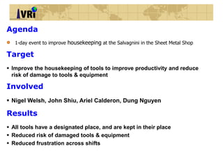 • 1-day event to improve housekeeping at the Salvagnini in the Sheet Metal Shop
Agenda
 Improve the housekeeping of tools to improve productivity and reduce risk of damage to tools &
equipment
Target
 All tools have a designated place, and are kept in their place
 Reduced risk of damaged tools & equipment
 Reduced frustration across shifts
Results
 Nigel Welsh, John Shiu, Ariel Calderon, Dung Nguyen
Involved
 