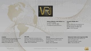 CONFIDENTIAL © 2015 Variance Reduction International, Inc. (VRI) 7
Variance Reduction International, Inc.
T: +1.909.702.8546
Toll Free: +1.855.VRI.MBB1
E: info@variancereduction.com
Corporate Headquarters
USA
Variance Reduction International, Inc.
9595 Six Pines Drive, Suite 8210
The Woodlands, TX 77380, USA
office: +1.909.702.8546
Australia
Variance Reduction International, Pty.Ltd.
Level 17, The Ark, 40 Mount Street,
North Sydney NSW 2060, Australia
office: +61.1300.875.095
Indonesia
Variance Reduction International, Inc.
The Green, Cluster Vineyard Blok EA9/2
BSD, Tangerang Selatan, Indonesia 15327
office: +62.815.8560.8650
Pakistan
Variance Reduction International, Inc.
B 259,Block 15, Gulistan e Jauher,
Karachi, Pakistan
office: +92.21.34012228
Redução de Variância de Angola Lda (RVA)
Variance Reduction International, Inc.
Sector B, Quarterio # 4,
Municipio De Samba, Luanda
office: +244.222.003.331
 