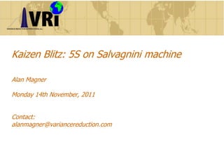 Kaizen Blitz:
5S on Salvagnini machine
Alan Magner
Monday 14th November, 2011
Contact:
alanmagner@variancereduction.com
 