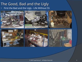 © 2007 Superfactory™. All Rights Reserved. 6
The Good, Bad and the Ugly
The Good, Bad and the Ugly
• First the Bad and the Ugly - Life Without 5S
 